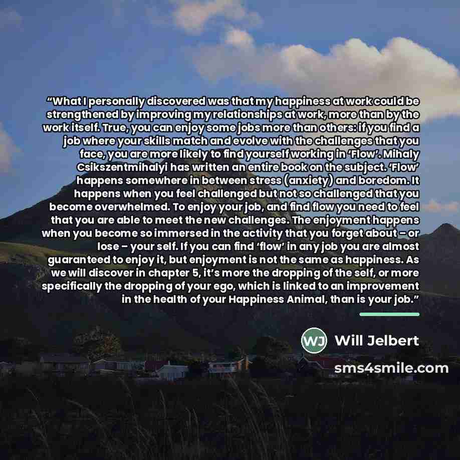 “What I personally discovered was that my happiness at work could be strengthened by improving my relationships at work, more than by the work itself. True, you can enjoy some jobs more than others: if you find a job where your skills match and evolve with the challenges that you face, you are more…” quote by Will Jelbert