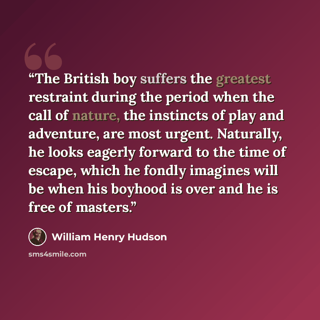 “The British boy suffers the greatest restraint during the period when the call of nature, the instincts of play and adventure, are most urgent. Naturally, he looks eagerly forward to the time of escape, which he fondly imagines will be when his boyhood is over and he is free of masters.” quote by William Henry Hudson