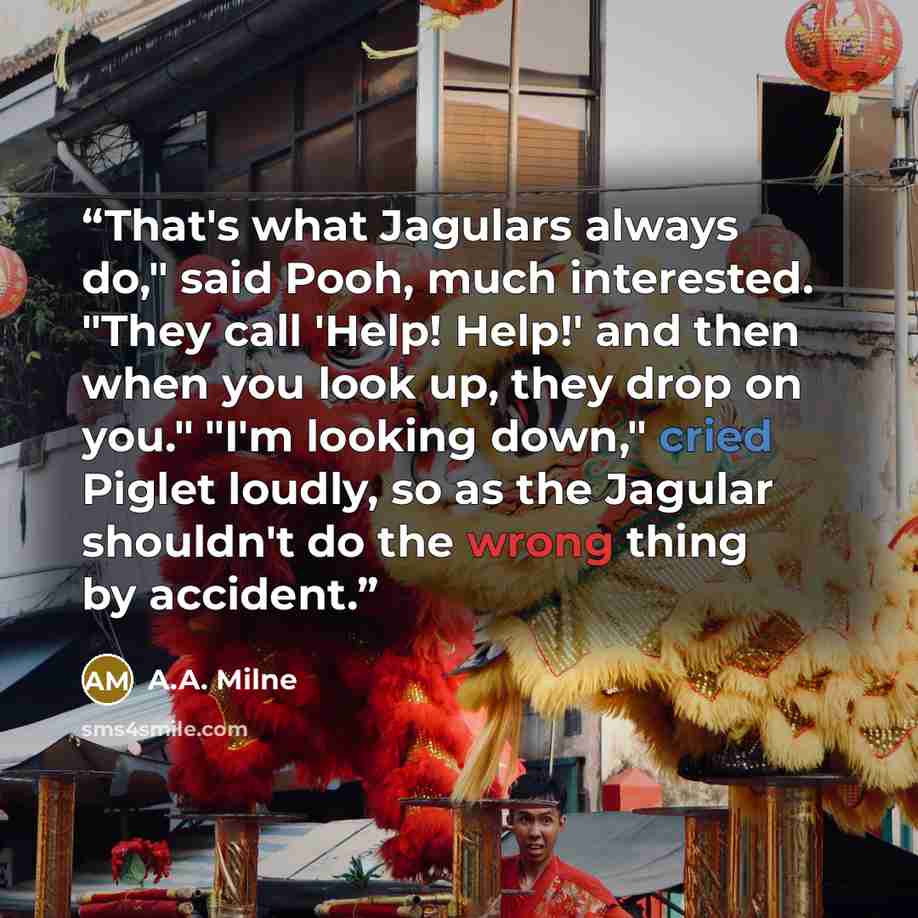 “That's what Jagulars always do," said Pooh, much interested. "They call 'Help! Help!' and then when you look up, they drop on you." "I'm looking down," cried Piglet loudly, so as the Jagular shouldn't do the wrong thing by accident.” quote by A.A. Milne
