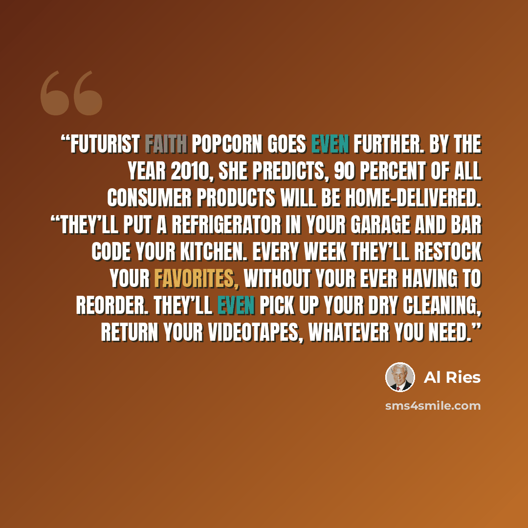 “Futurist Faith Popcorn goes even further. By the year 2010, she predicts, 90 percent of all consumer products will be home-delivered. “They’ll put a refrigerator in your garage and bar code your kitchen. Every week they’ll restock your favorites, without your ever having to reorder. They’ll even…” quote by Al Ries