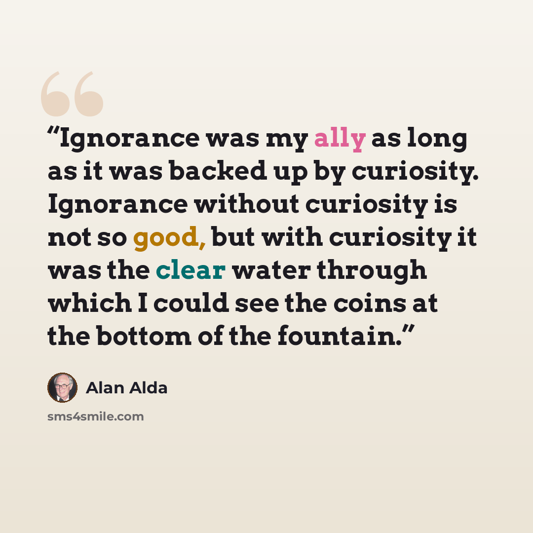 “Ignorance was my ally as long as it was backed up by curiosity. Ignorance without curiosity is not so good, but with curiosity it was the clear water through which I could see the coins at the bottom of the fountain.” quote by Alan Alda