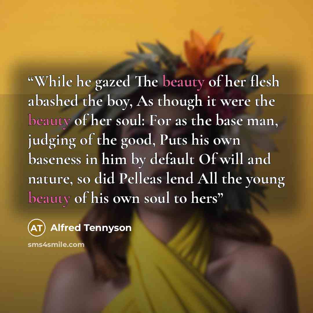 “While he gazed The beauty of her flesh abashed the boy, As though it were the beauty of her soul: For as the base man, judging of the good, Puts his own baseness in him by default Of will and nature, so did Pelleas lend All the young beauty of his own soul to hers” quote by Alfred Tennyson