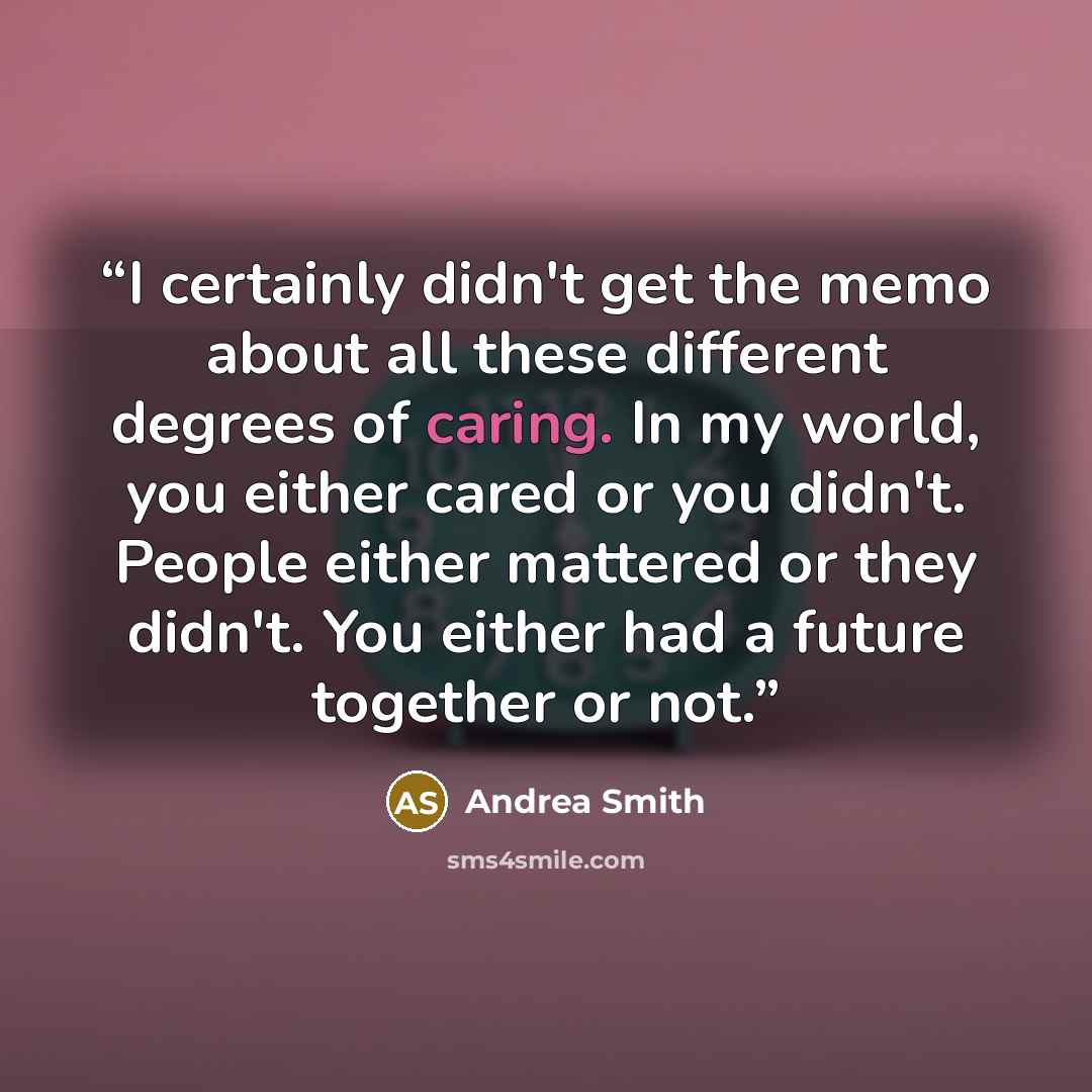 “I certainly didn't get the memo about all these different degrees of caring. In my world, you either cared or you didn't. People either mattered or they didn't. You either had a future together or not.” quote by Andrea Smith