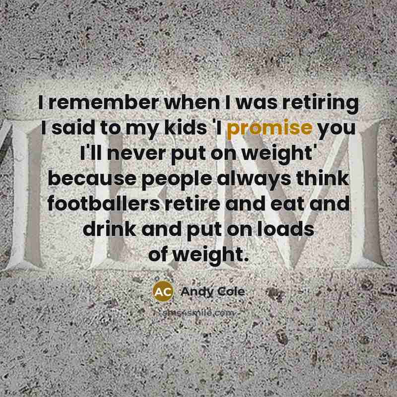 “I remember when I was retiring I said to my kids 'I promise you I'll never put on weight' because people always think footballers retire and eat and drink and put on loads of weight.” quote by Andy Cole