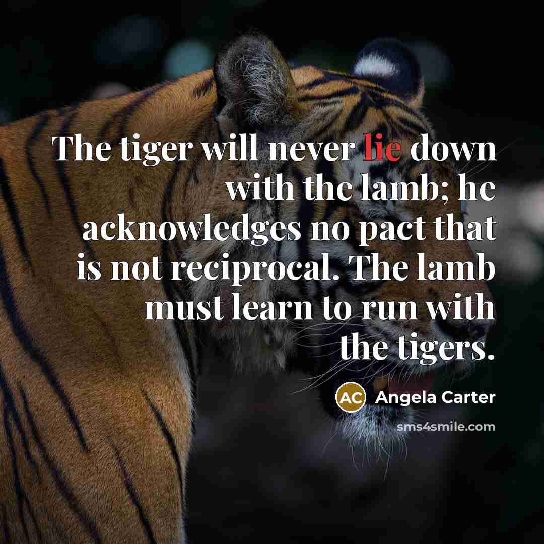“The tiger will never lie down with the lamb; he acknowledges no pact that is not reciprocal. The lamb must learn to run with the tigers.” quote by Angela Carter