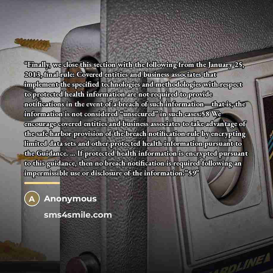 “Finally, we close this section with the following from the January 25, 2013, final rule: Covered entities and business associates that implement the specified technologies and methodologies with respect to protected health information are not required to provide notifications in the event of a…” quote by Anonymous