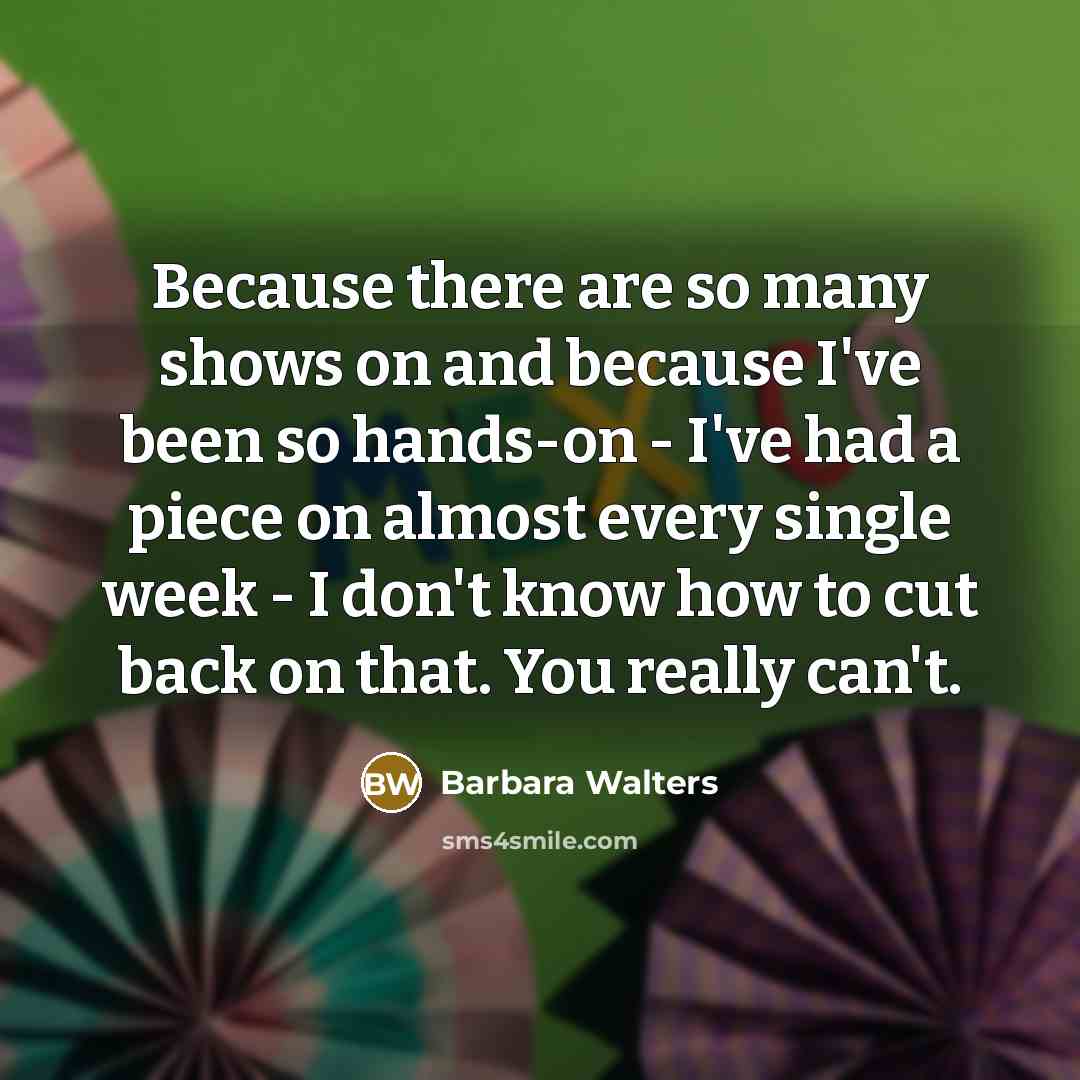 “Because there are so many shows on and because I've been so hands-on - I've had a piece on almost every single week - I don't know how to cut back on that. You really can't.” quote by Barbara Walters