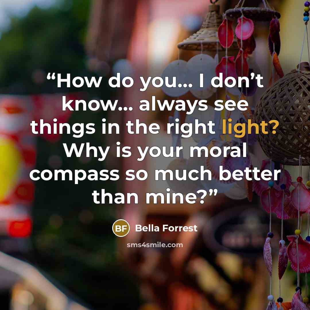 “How do you… I don’t know… always see things in the right light? Why is your moral compass so much better than mine?” quote by Bella Forrest