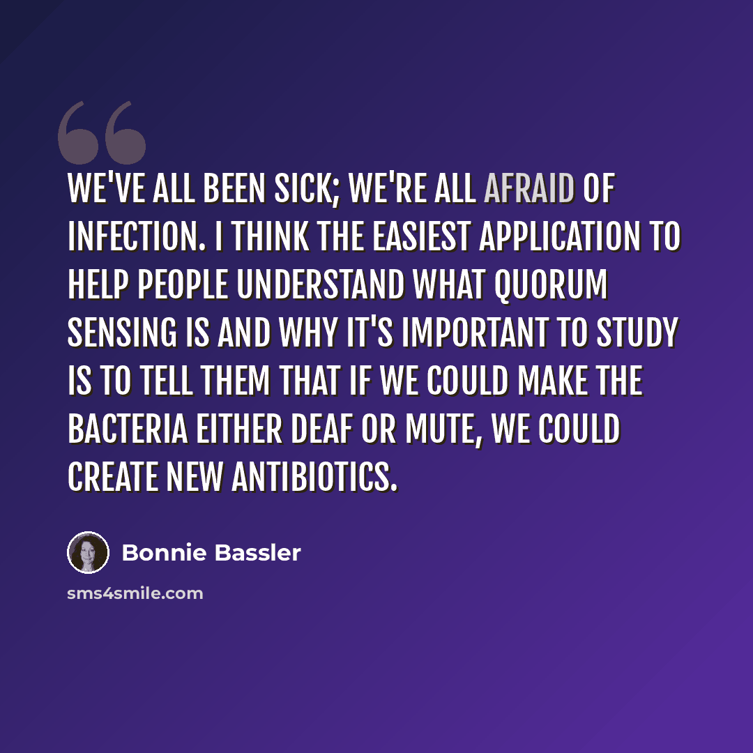 “We've all been sick; we're all afraid of infection. I think the easiest application to help people understand what quorum sensing is and why it's important to study is to tell them that if we could make the bacteria either deaf or mute, we could create new antibiotics.” quote by Bonnie Bassler