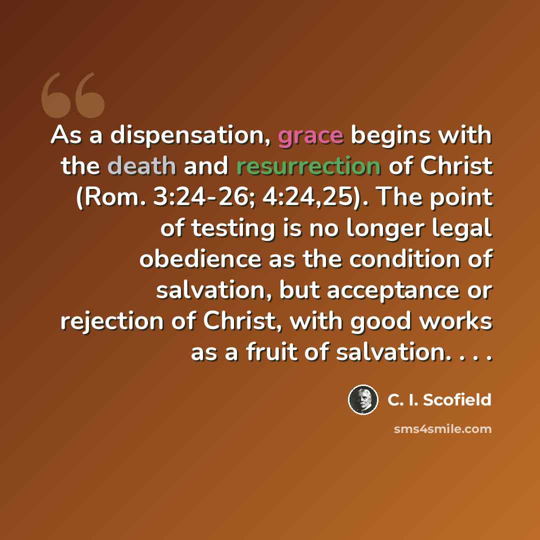 “As a dispensation, grace begins with the death and resurrection of Christ (Rom. 3:24-26; 4:24,25). The point of testing is no longer legal obedience as the condition of salvation, but acceptance or rejection of Christ, with good works as a fruit of salvation. . . .” quote by C. I. Scofield
