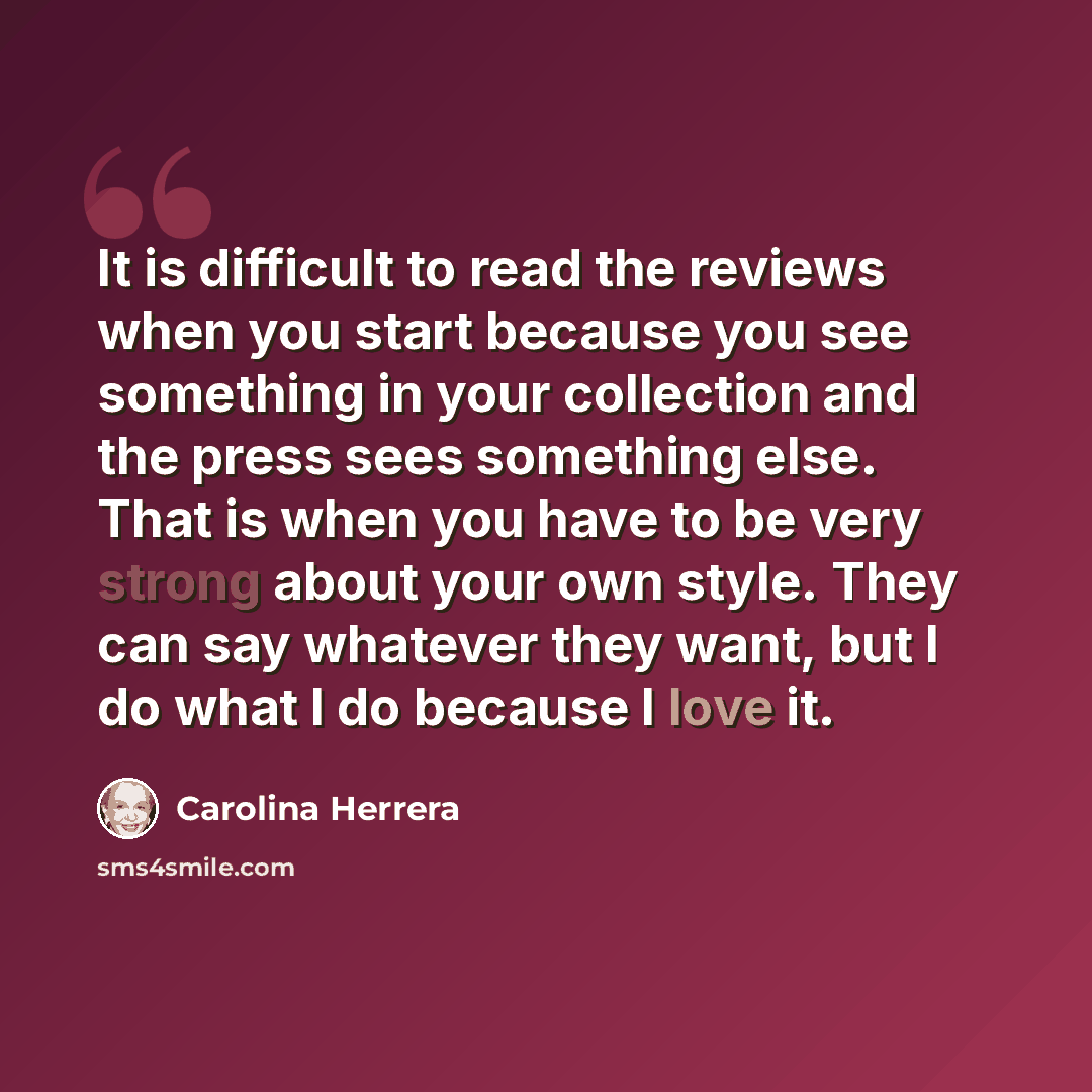 “It is difficult to read the reviews when you start because you see something in your collection and the press sees something else. That is when you have to be very strong about your own style. They can say whatever they want, but I do what I do because I love it.” quote by Carolina Herrera