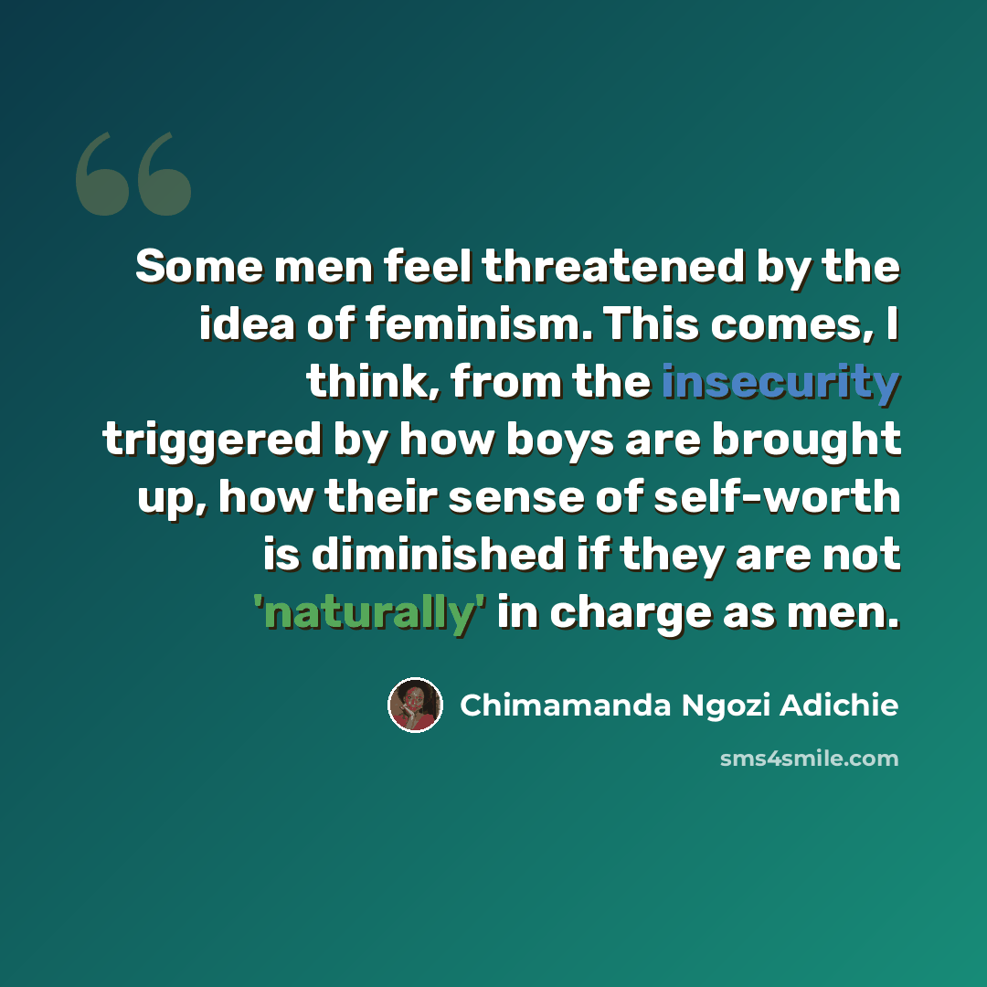 “Some men feel threatened by the idea of feminism. This comes, I think, from the insecurity triggered by how boys are brought up, how their sense of self-worth is diminished if they are not 'naturally' in charge as men.” quote by Chimamanda Ngozi Adichie