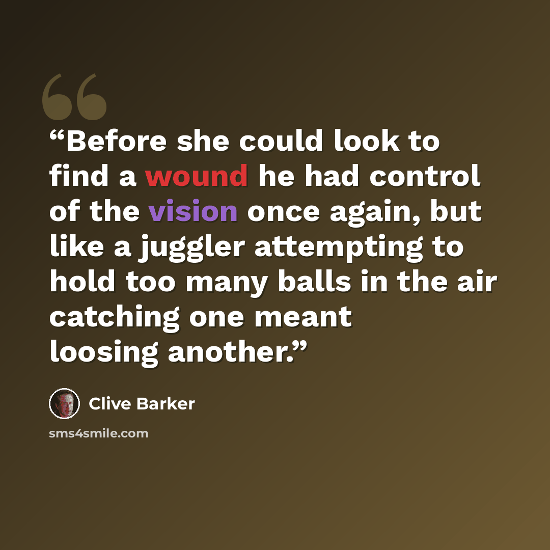 “Before she could look to find a wound he had control of the vision once again, but like a juggler attempting to hold too many balls in the air catching one meant loosing another.” quote by Clive Barker