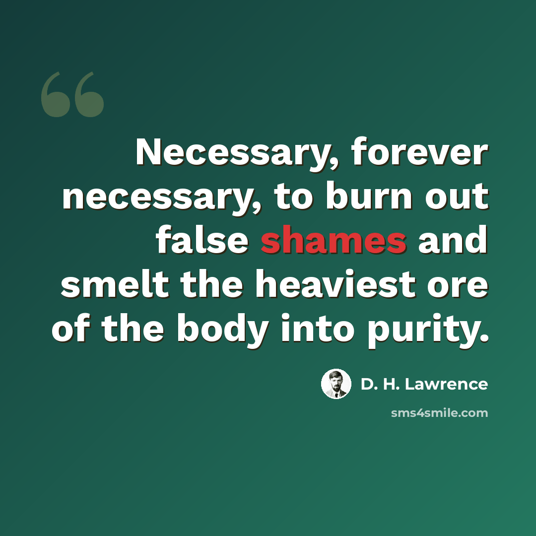 “Necessary, forever necessary, to burn out false shames and smelt the heaviest ore of the body into purity.” quote by D. H. Lawrence