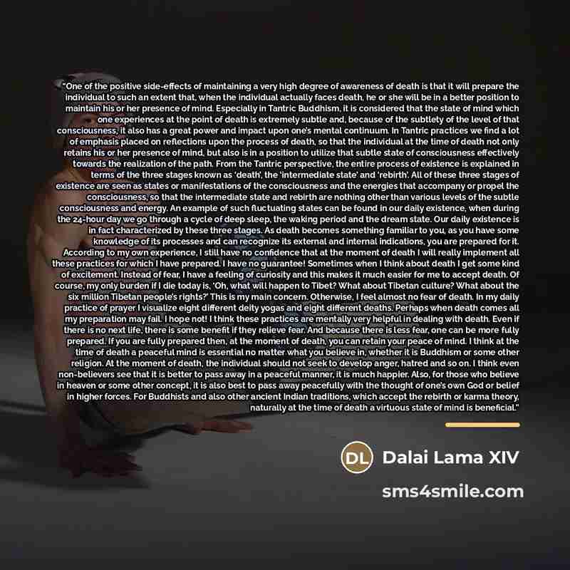 “One of the positive side-effects of maintaining a very high degree of awareness of death is that it will prepare the individual to such an extent that, when the individual actually faces death, he or she will be in a better position to maintain his or her presence of mind. Especially in Tantric…” quote by Dalai Lama XIV