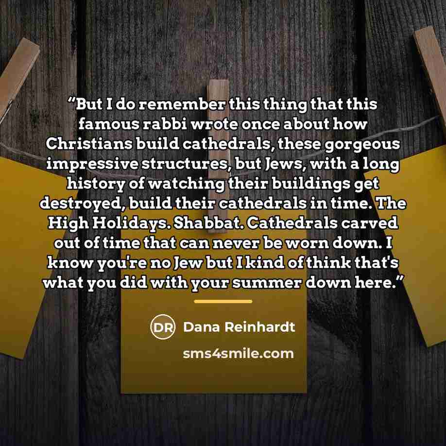 “But I do remember this thing that this famous rabbi wrote once about how Christians build cathedrals, these gorgeous impressive structures, but Jews, with a long history of watching their buildings get destroyed, build their cathedrals in time. The High Holidays. Shabbat. Cathedrals carved out of…” quote by Dana Reinhardt