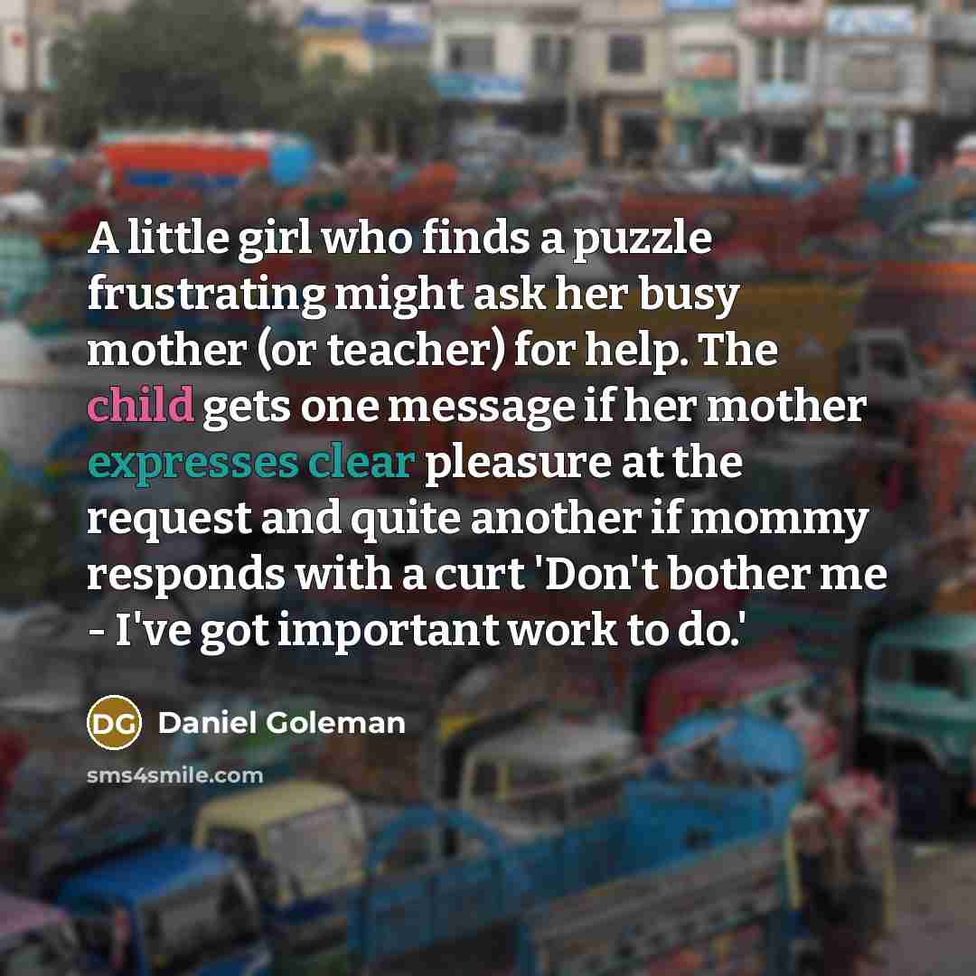 “A little girl who finds a puzzle frustrating might ask her busy mother (or teacher) for help. The child gets one message if her mother expresses clear pleasure at the request and quite another if mommy responds with a curt 'Don't bother me - I've got important work to do.'” quote by Daniel Goleman