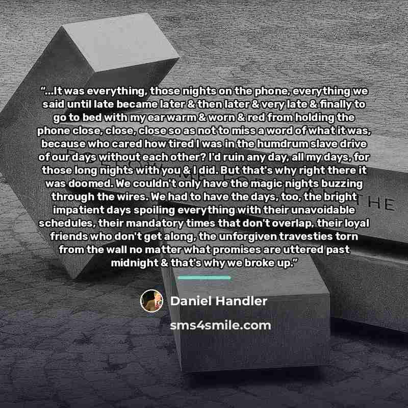 “...It was everything, those nights on the phone, everything we said until late became later & then later & very late & finally to go to bed with my ear warm & worn & red from holding the phone close, close, close so as not to miss a word of what it was, because who cared how tired I was in the…” quote by Daniel Handler