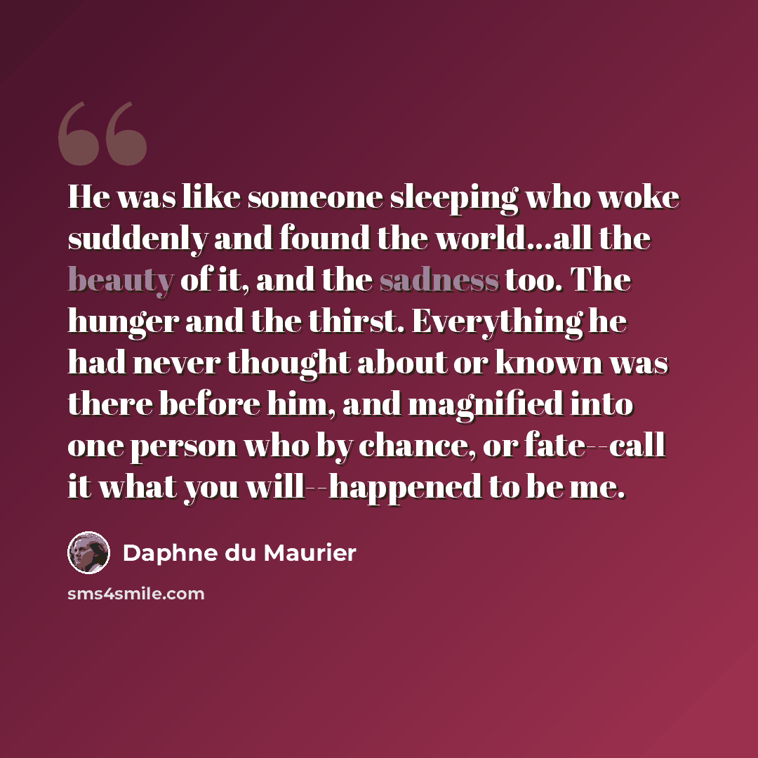 “He was like someone sleeping who woke suddenly and found the world...all the beauty of it, and the sadness too. The hunger and the thirst. Everything he had never thought about or known was there before him, and magnified into one person who by chance, or fate--call it what you will--happened to…” quote by Daphne du Maurier
