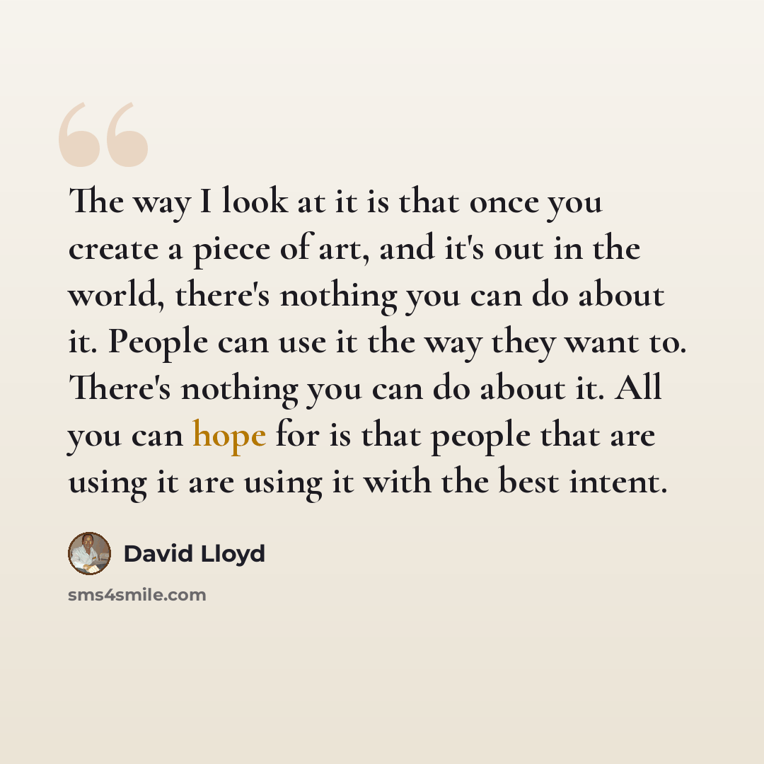 “The way I look at it is that once you create a piece of art, and it's out in the world, there's nothing you can do about it. People can use it the way they want to. There's nothing you can do about it. All you can hope for is that people that are using it are using it with the best intent.” quote by David Lloyd