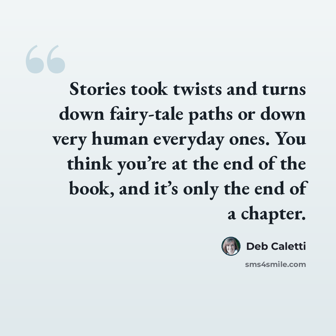 “Stories took twists and turns down fairy-tale paths or down very human everyday ones. You think you’re at the end of the book, and it’s only the end of a chapter.” quote by Deb Caletti