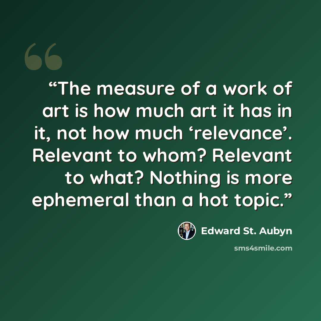 “The measure of a work of art is how much art it has in it, not how much ‘relevance’. Relevant to whom? Relevant to what? Nothing is more ephemeral than a hot topic.” quote by Edward St. Aubyn