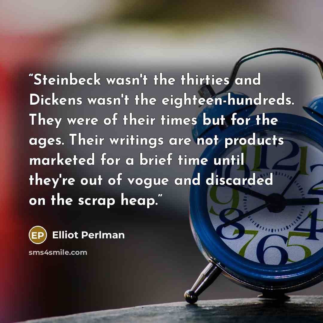 “Steinbeck wasn't the thirties and Dickens wasn't the eighteen-hundreds. They were of their times but for the ages. Their writings are not products marketed for a brief time until they're out of vogue and discarded on the scrap heap.” quote by Elliot Perlman