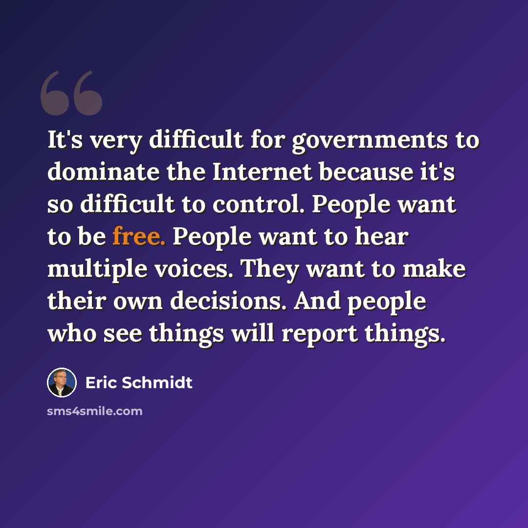 “It's very difficult for governments to dominate the Internet because it's so difficult to control. People want to be free. People want to hear multiple voices. They want to make their own decisions. And people who see things will report things.” quote by Eric Schmidt