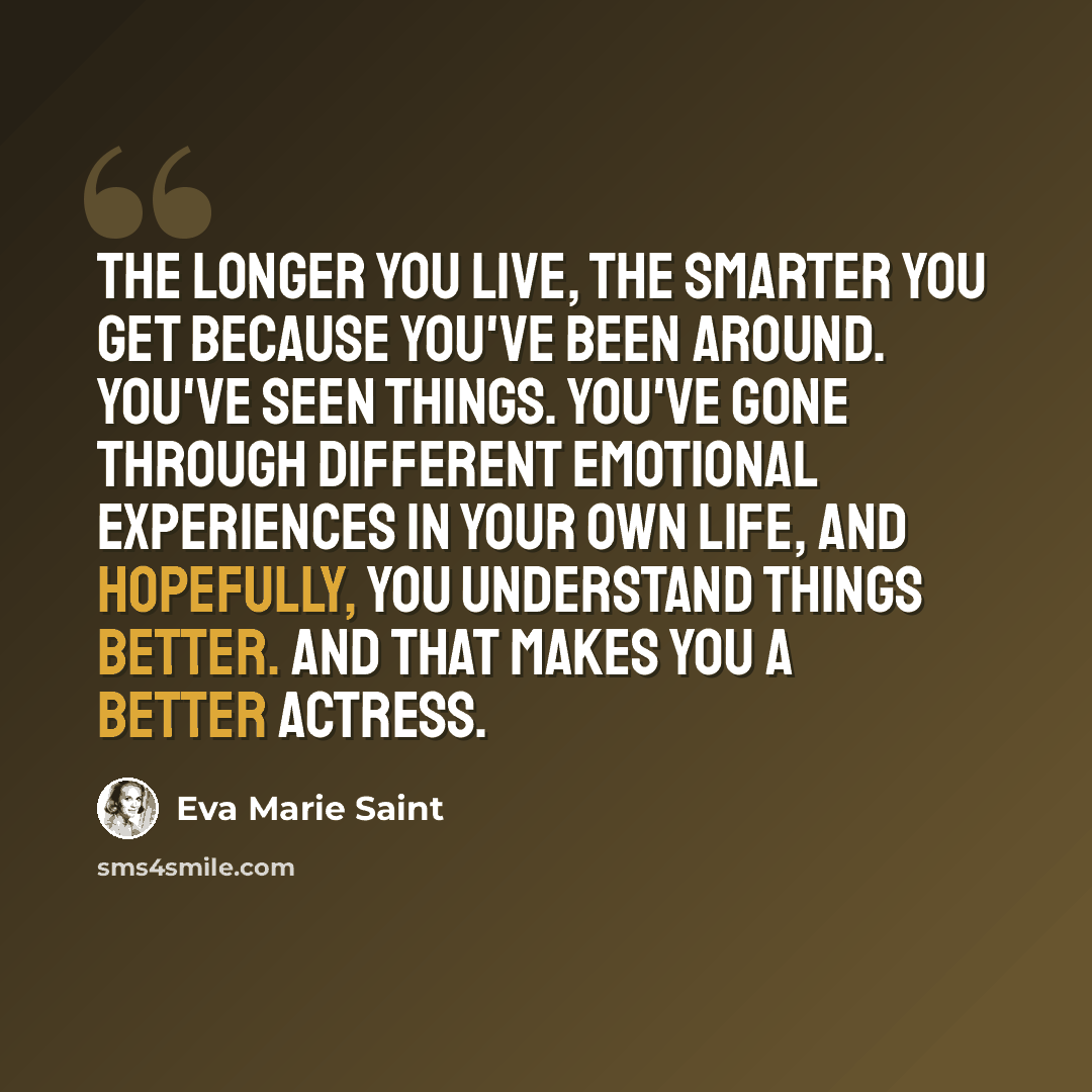 “The longer you live, the smarter you get because you've been around. You've seen things. You've gone through different emotional experiences in your own life, and hopefully, you understand things better. And that makes you a better actress.” quote by Eva Marie Saint