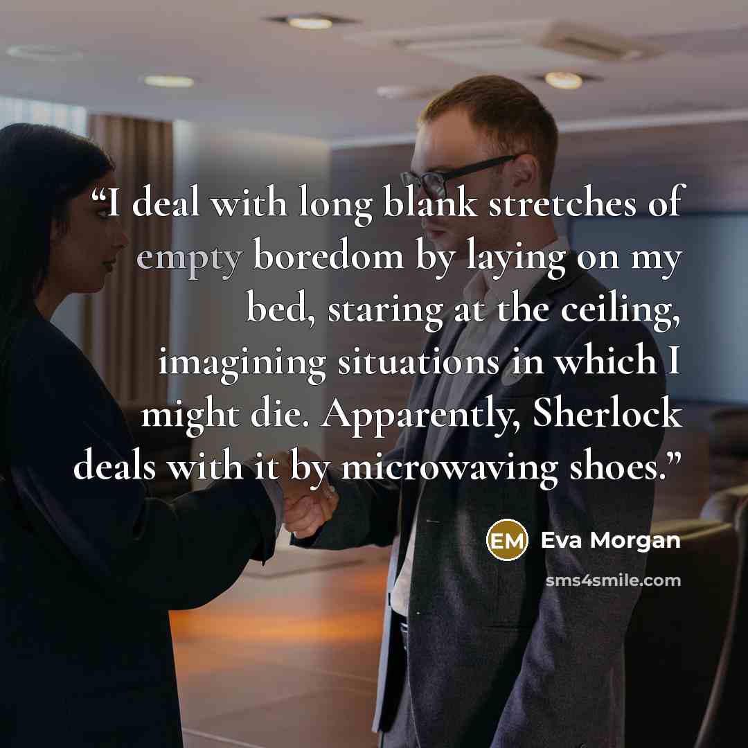 “I deal with long blank stretches of empty boredom by laying on my bed, staring at the ceiling, imagining situations in which I might die. Apparently, Sherlock deals with it by microwaving shoes.” quote by Eva Morgan