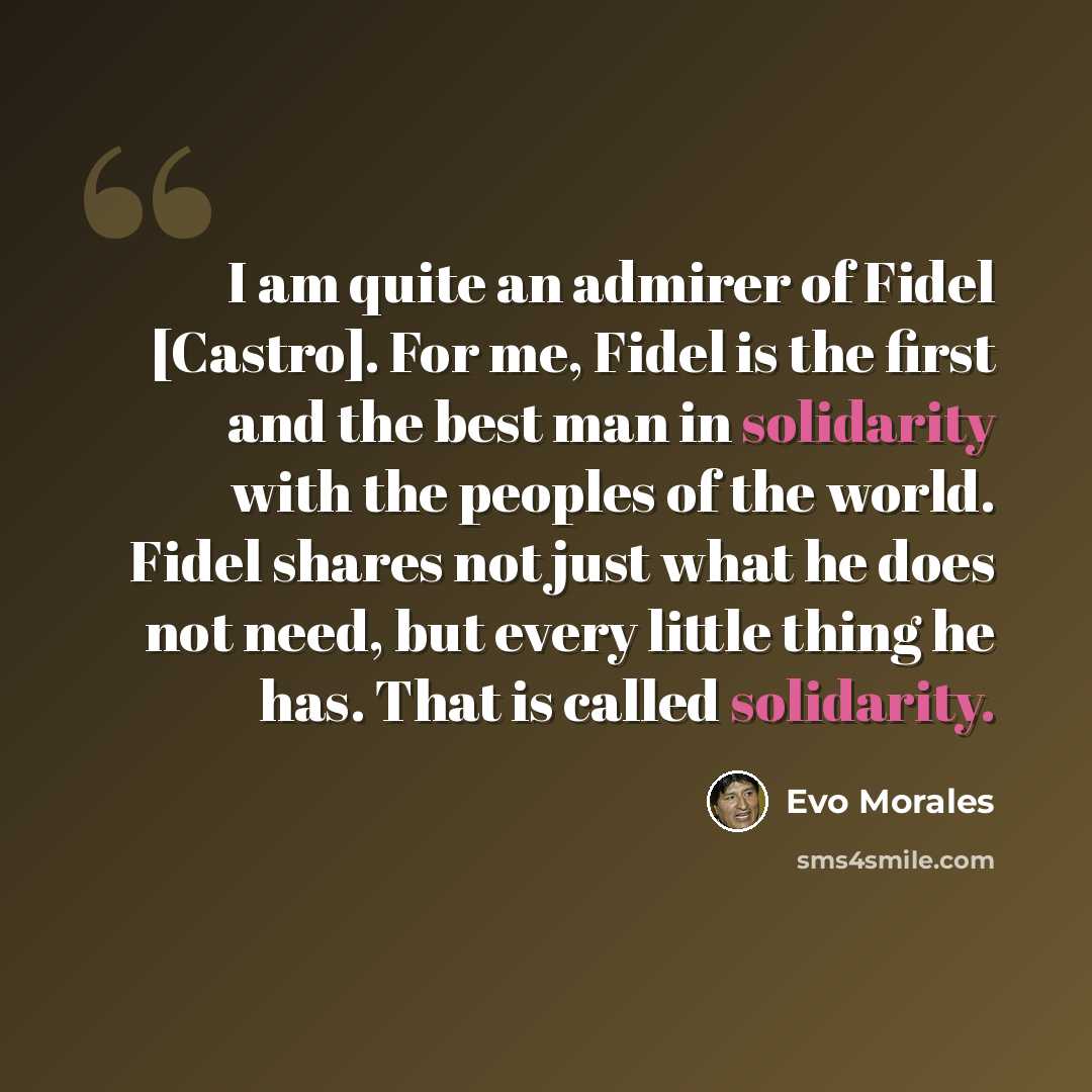 “I am quite an admirer of Fidel [Castro]. For me, Fidel is the first and the best man in solidarity with the peoples of the world. Fidel shares not just what he does not need, but every little thing he has. That is called solidarity.” quote by Evo Morales