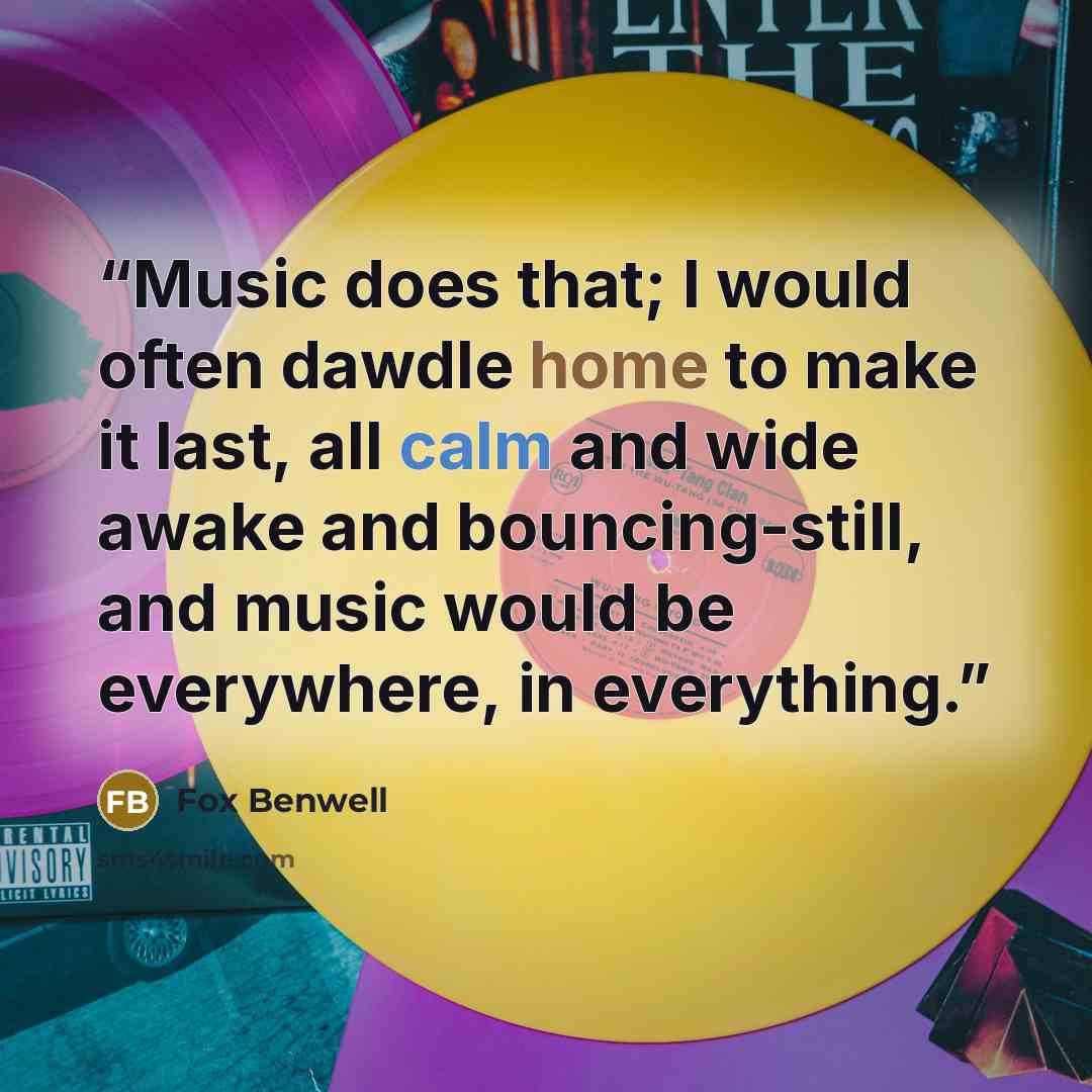 “Music does that; I would often dawdle home to make it last, all calm and wide awake and bouncing-still, and music would be everywhere, in everything.” quote by Fox Benwell