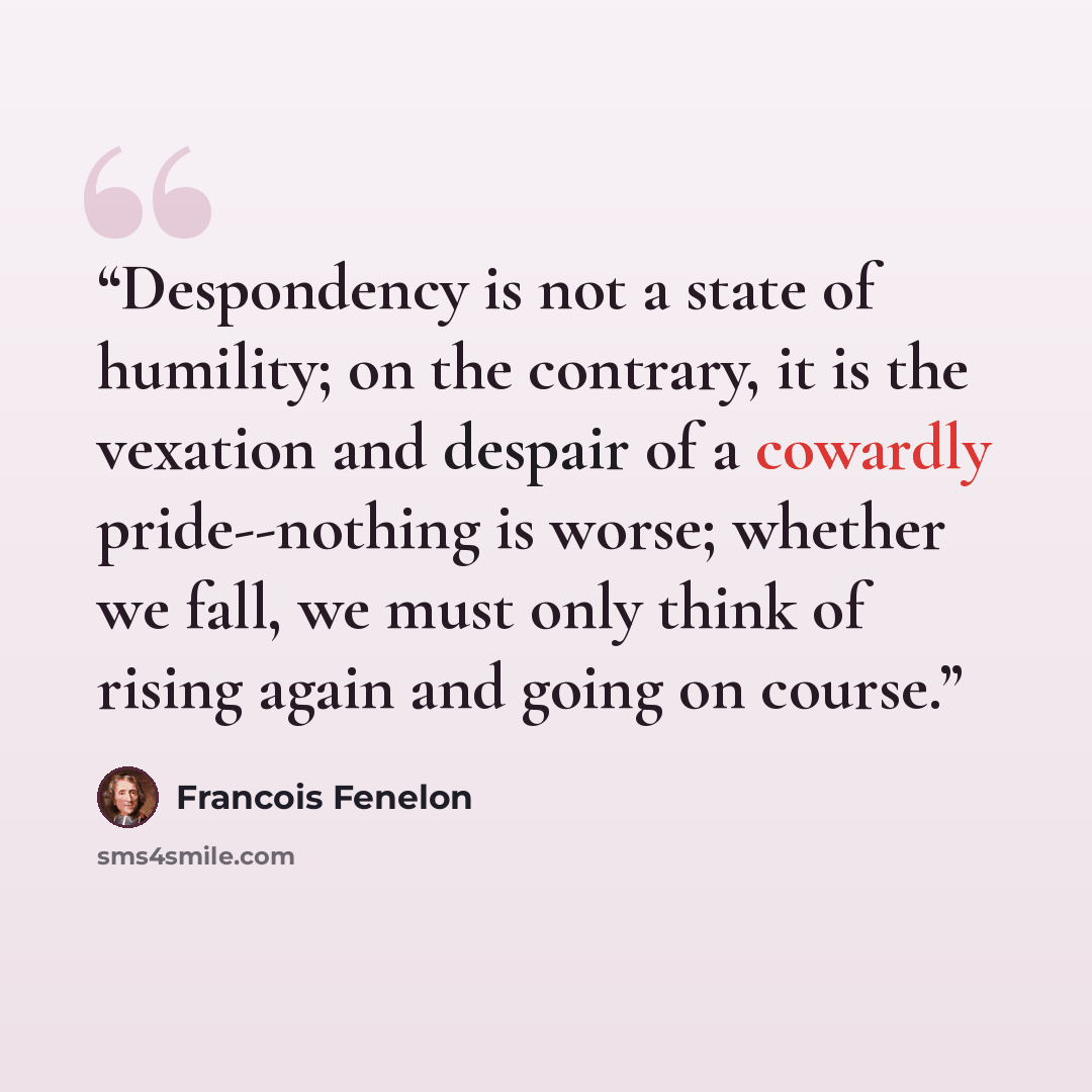 “Despondency is not a state of humility; on the contrary, it is the vexation and despair of a cowardly pride--nothing is worse; whether we fall, we must only think of rising again and going on course.” quote by François Fénelon