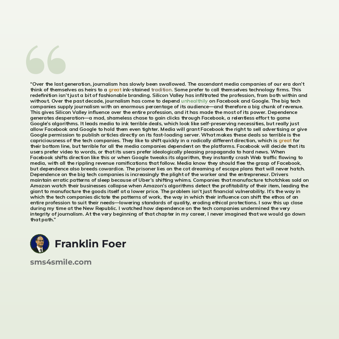 “Over the last generation, journalism has slowly been swallowed. The ascendant media companies of our era don’t think of themselves as heirs to a great ink-stained tradition. Some prefer to call themselves technology firms. This redefinition isn’t just a bit of fashionable branding. Silicon Valley…” quote by Franklin Foer
