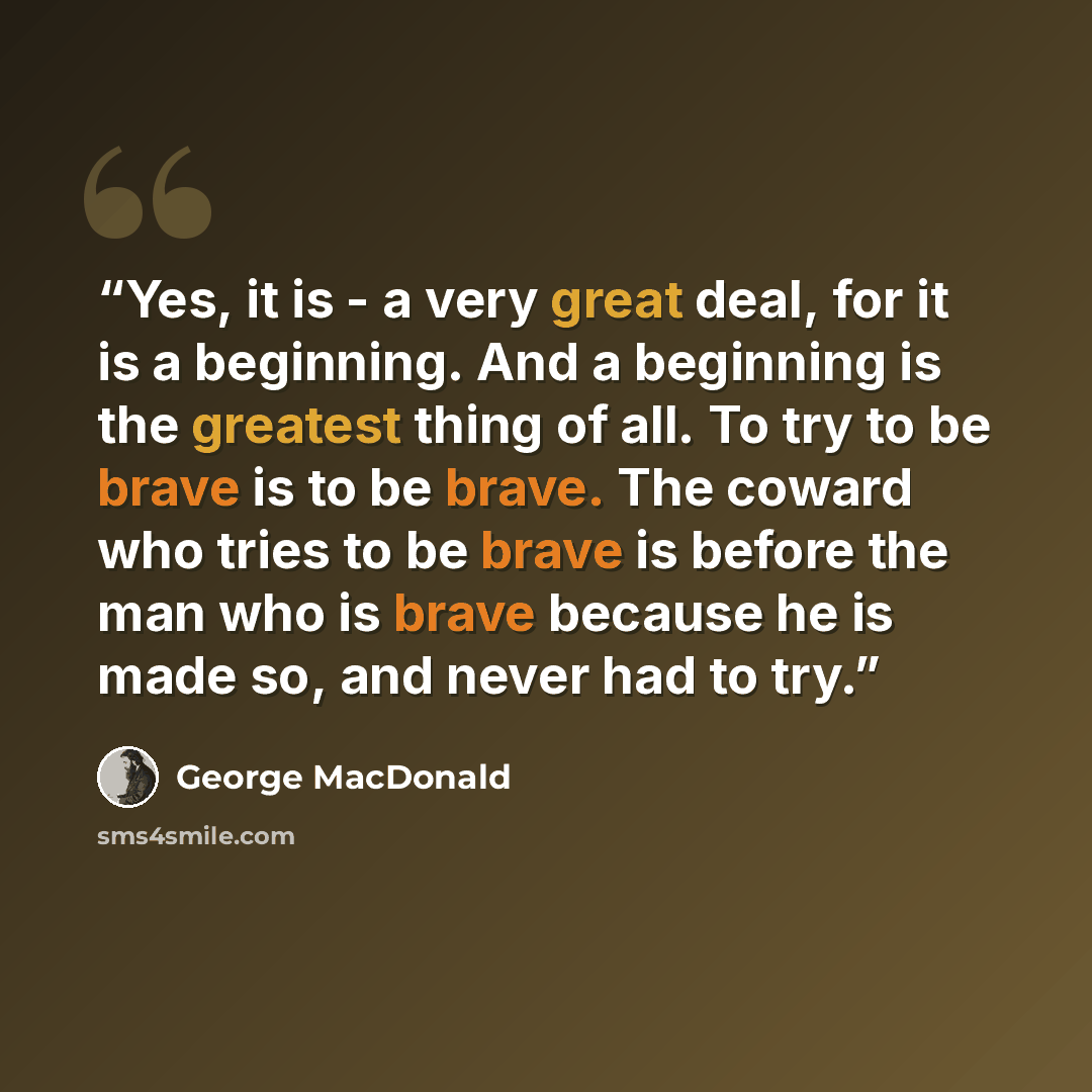 “Yes, it is - a very great deal, for it is a beginning. And a beginning is the greatest thing of all. To try to be brave is to be brave. The coward who tries to be brave is before the man who is brave because he is made so, and never had to try.” quote by George MacDonald