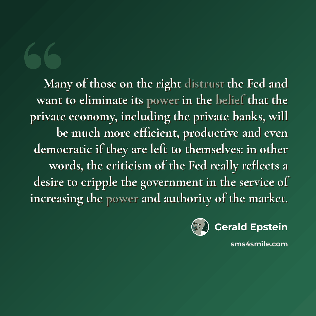 “Many of those on the right distrust the Fed and want to eliminate its power in the belief that the private economy, including the private banks, will be much more efficient, productive and even democratic if they are left to themselves: in other words, the criticism of the Fed really reflects a…” quote by Gerald Epstein