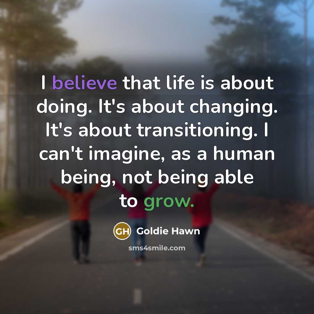 “I believe that life is about doing. It's about changing. It's about transitioning. I can't imagine, as a human being, not being able to grow.” quote by Goldie Hawn
