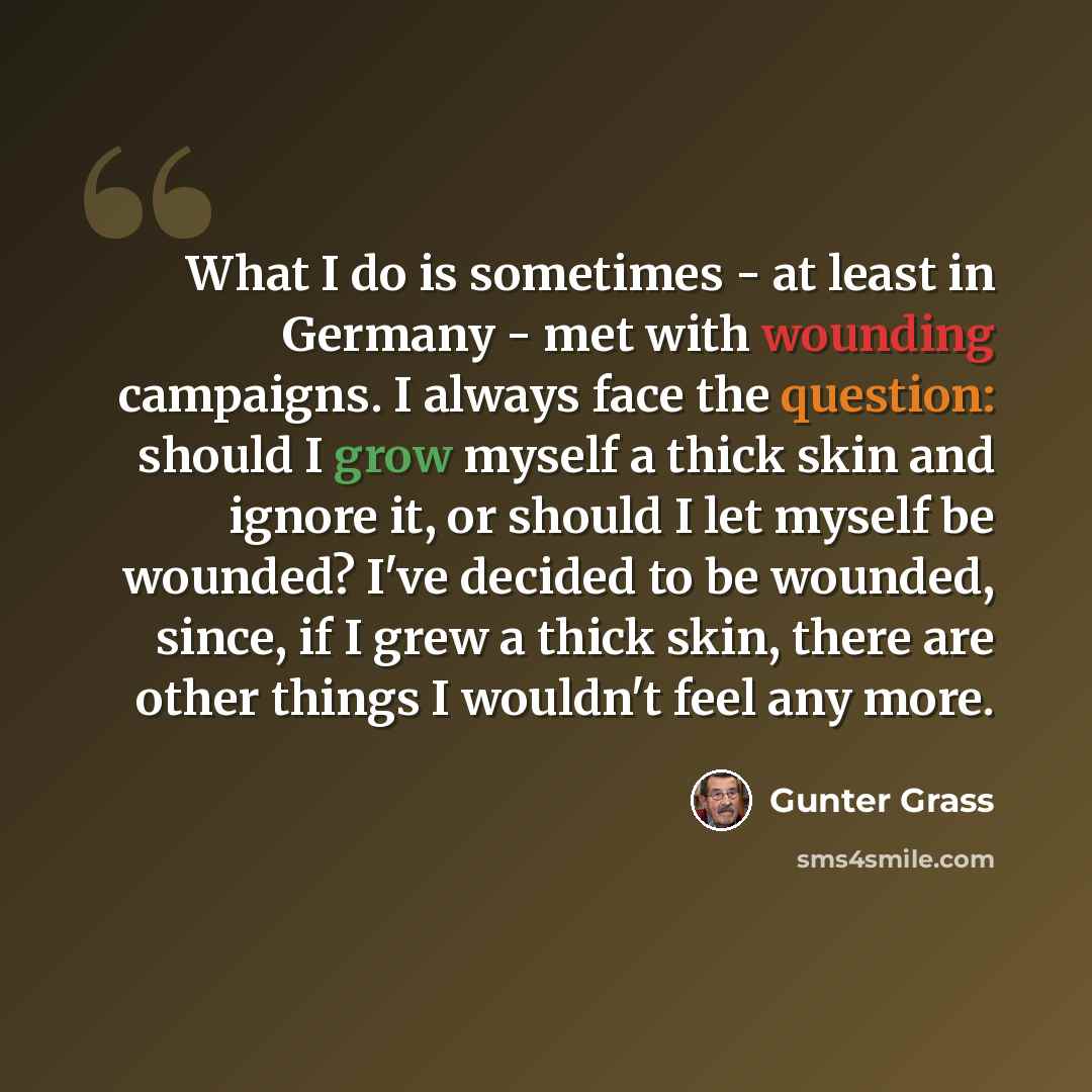 “What I do is sometimes - at least in Germany - met with wounding campaigns. I always face the question: should I grow myself a thick skin and ignore it, or should I let myself be wounded? I've decided to be wounded, since, if I grew a thick skin, there are other things I wouldn't feel any more.” quote by Gunter Grass