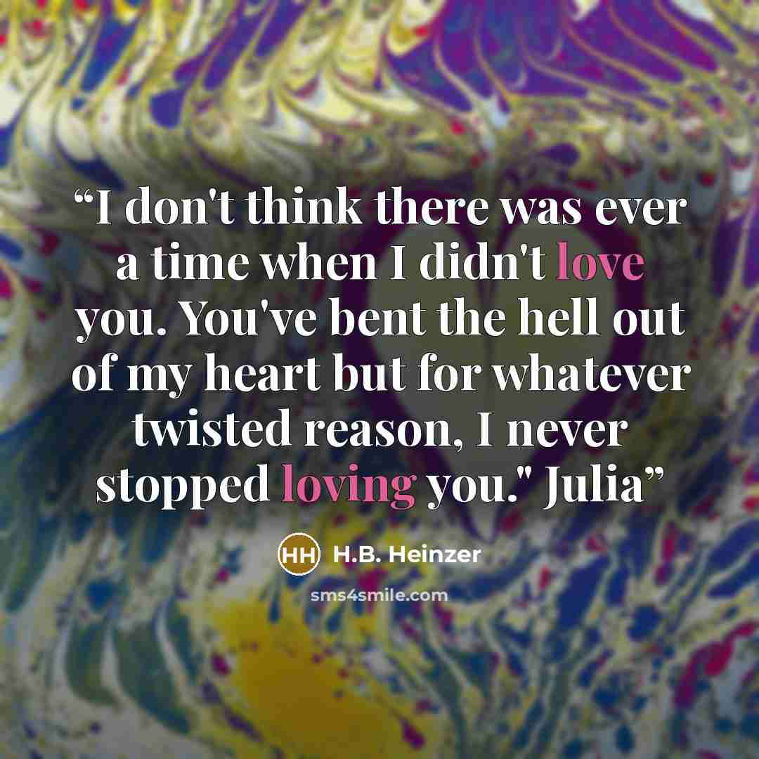 “I don't think there was ever a time when I didn't love you. You've bent the hell out of my heart but for whatever twisted reason, I never stopped loving you." Julia” quote by H.B. Heinzer