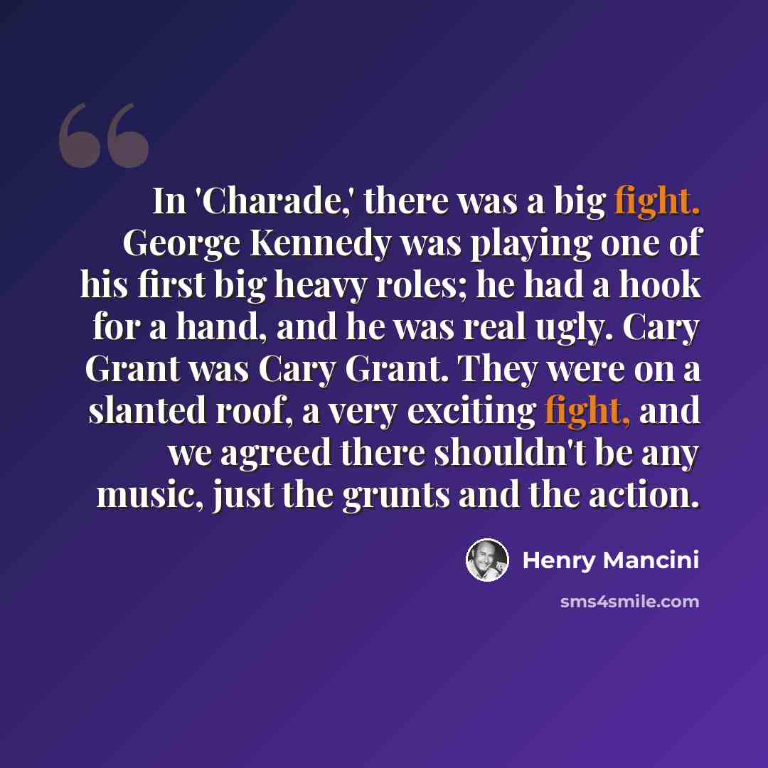“In 'Charade,' there was a big fight. George Kennedy was playing one of his first big heavy roles; he had a hook for a hand, and he was real ugly. Cary Grant was Cary Grant. They were on a slanted roof, a very exciting fight, and we agreed there shouldn't be any music, just the grunts and the action.” quote by Henry Mancini