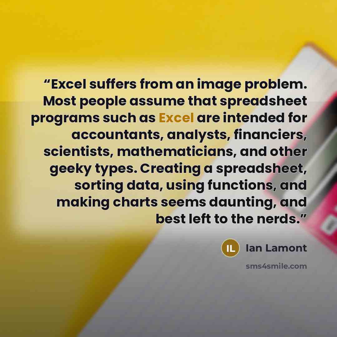 “Excel suffers from an image problem. Most people assume that spreadsheet programs such as Excel are intended for accountants, analysts, financiers, scientists, mathematicians, and other geeky types. Creating a spreadsheet, sorting data, using functions, and making charts seems daunting, and best…” quote by Ian Lamont
