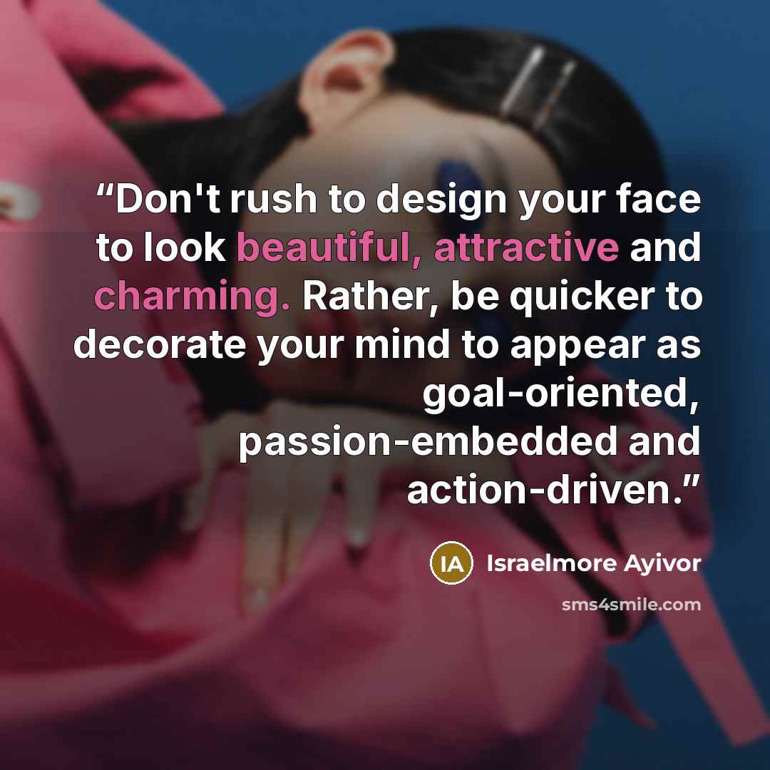 “Don't rush to design your face to look beautiful, attractive and charming. Rather, be quicker to decorate your mind to appear as goal-oriented, passion-embedded and action-driven.” quote by Israelmore Ayivor