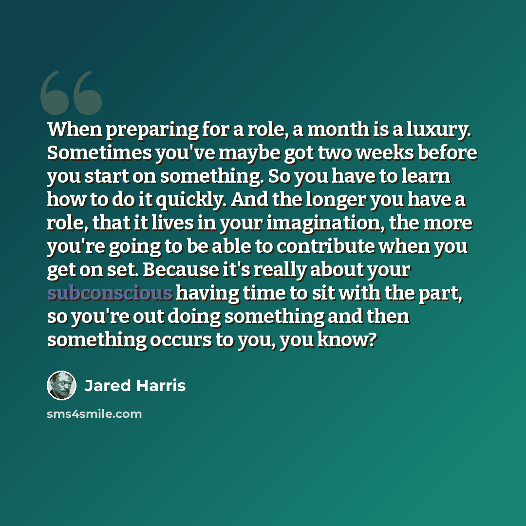 “When preparing for a role, a month is a luxury. Sometimes you've maybe got two weeks before you start on something. So you have to learn how to do it quickly. And the longer you have a role, that it lives in your imagination, the more you're going to be able to contribute when you get on set…” quote by Jared Harris