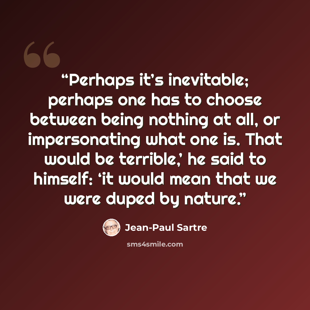 “Perhaps it’s inevitable; perhaps one has to choose between being nothing at all, or impersonating what one is. That would be terrible,’ he said to himself: ‘it would mean that we were duped by nature.” quote by Jean-Paul Sartre