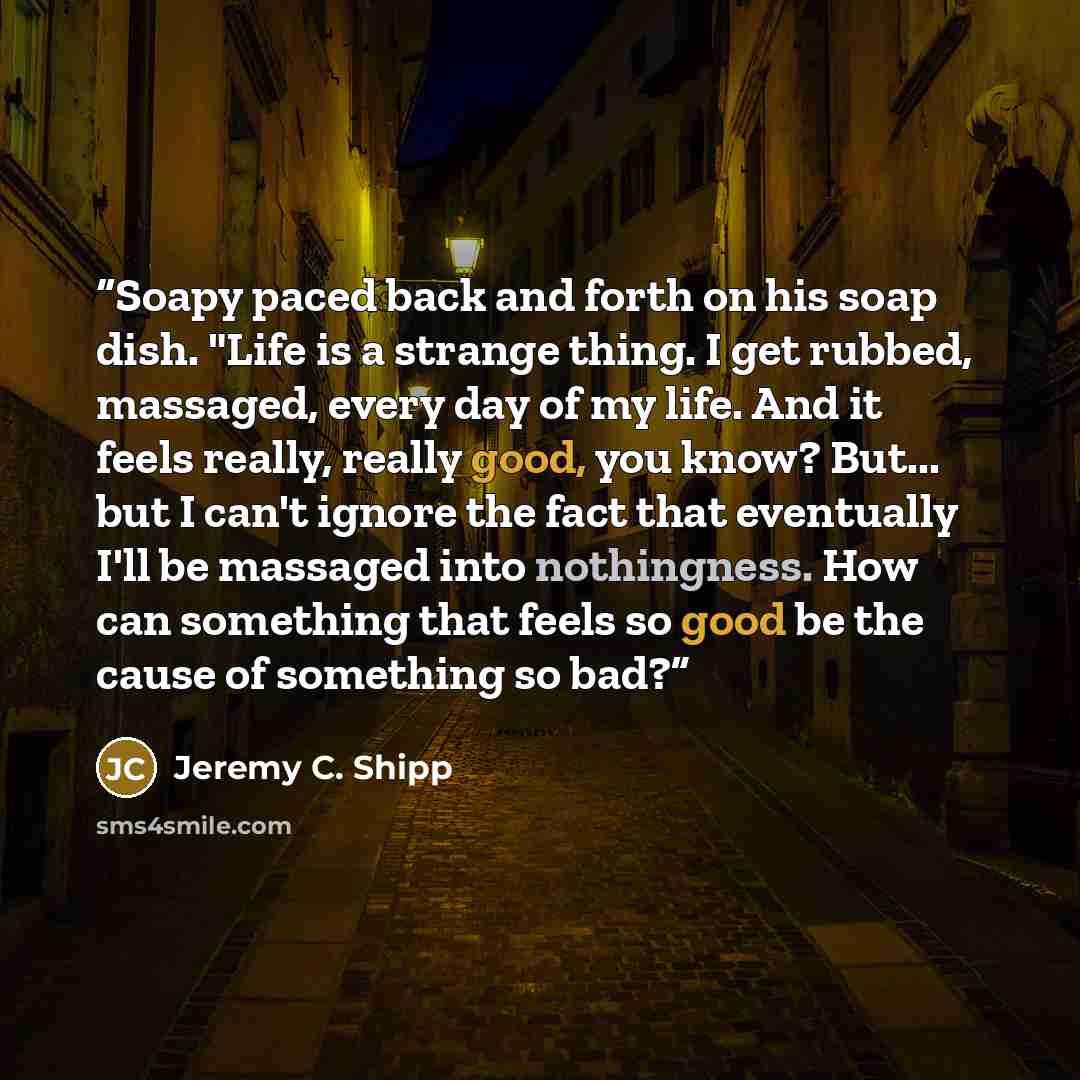 “Soapy paced back and forth on his soap dish. "Life is a strange thing. I get rubbed, massaged, every day of my life. And it feels really, really good, you know? But... but I can't ignore the fact that eventually I'll be massaged into nothingness. How can something that feels so good be the cause…” quote by Jeremy C. Shipp