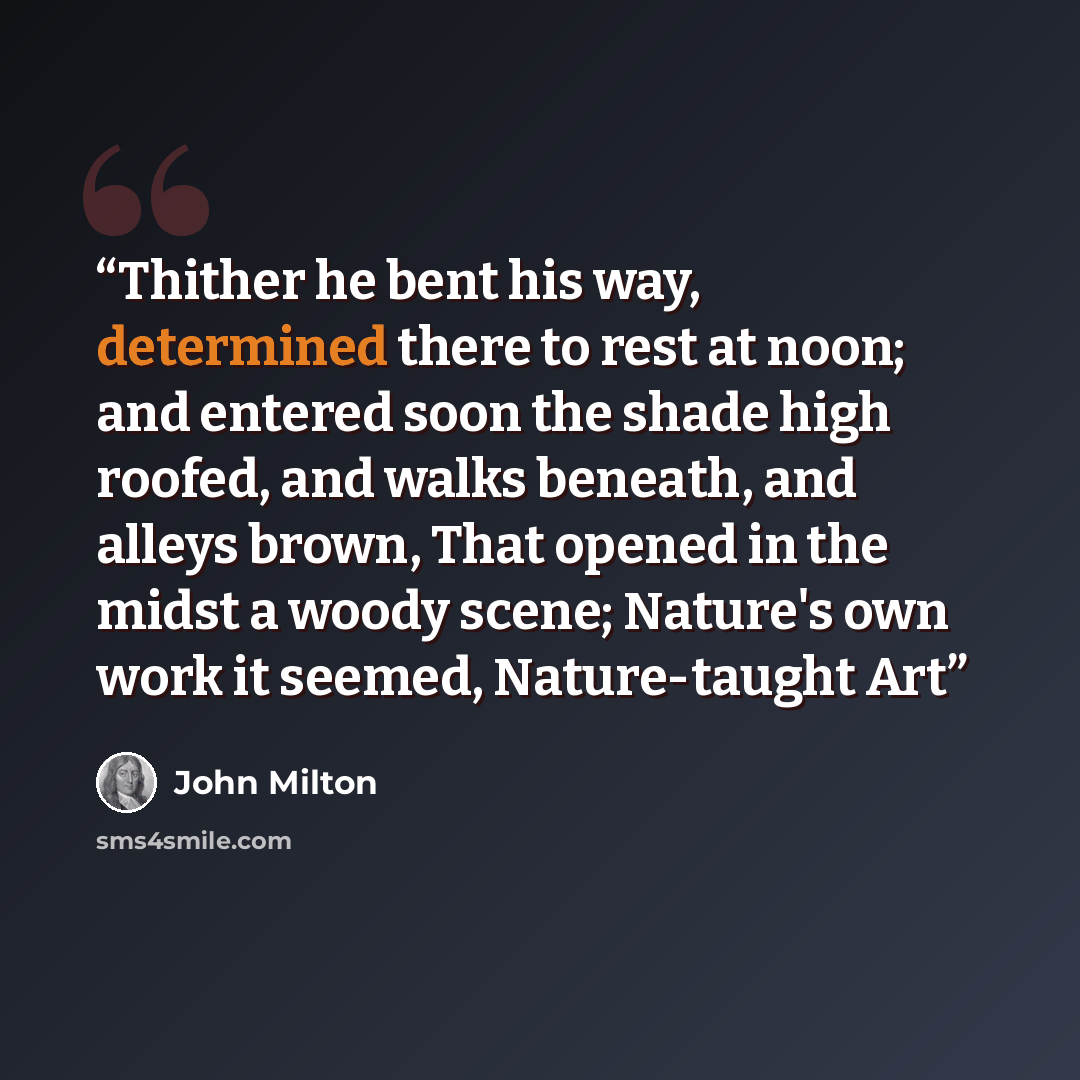 “Thither he bent his way, determined there to rest at noon; and entered soon the shade high roofed, and walks beneath, and alleys brown, That opened in the midst a woody scene; Nature's own work it seemed, Nature-taught Art” quote by John Milton