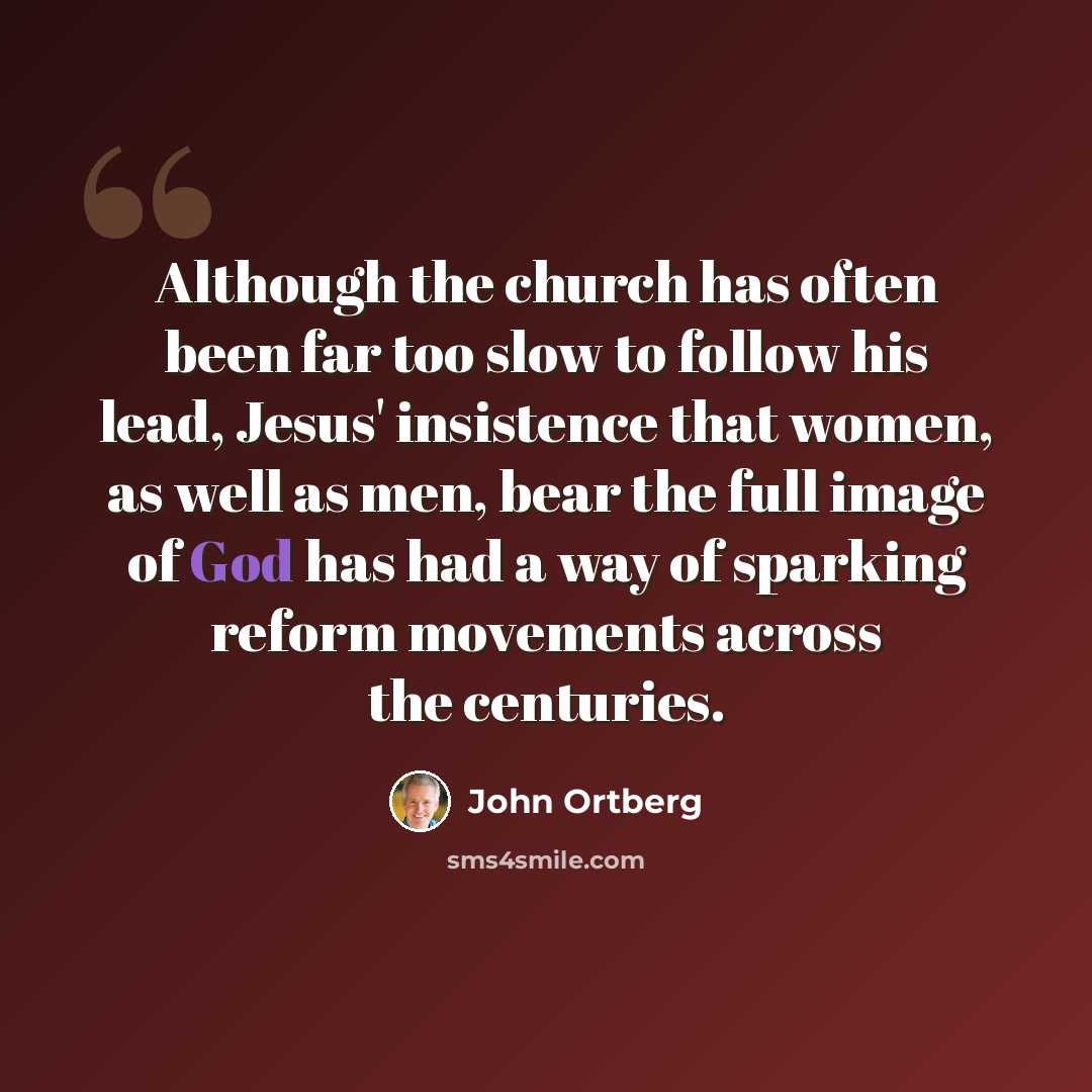 “Although the church has often been far too slow to follow his lead, Jesus' insistence that women, as well as men, bear the full image of God has had a way of sparking reform movements across the centuries.” quote by John Ortberg