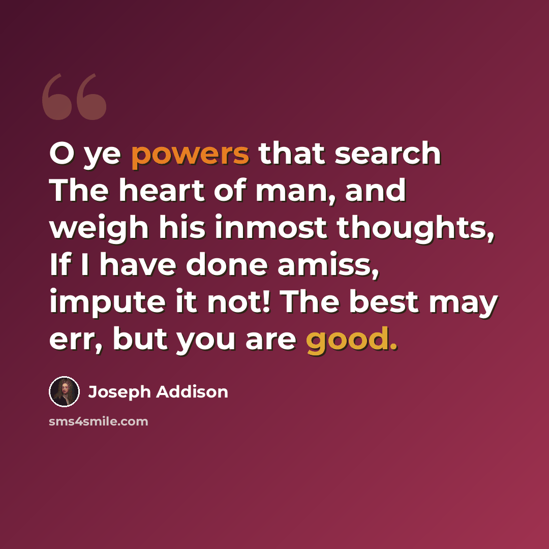 “O ye powers that search The heart of man, and weigh his inmost thoughts, If I have done amiss, impute it not! The best may err, but you are good.” quote by Joseph Addison