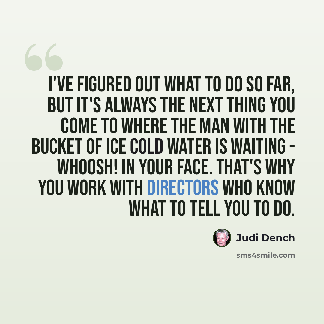 “I've figured out what to do so far, but it's always the next thing you come to where the man with the bucket of ice cold water is waiting - whoosh! in your face. That's why you work with directors who know what to tell you to do.” quote by Judi Dench