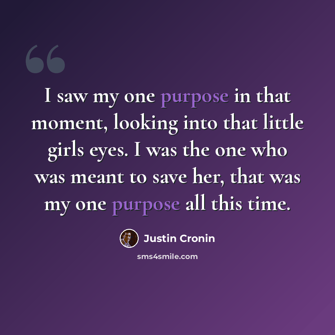 “I saw my one purpose in that moment, looking into that little girls eyes. I was the one who was meant to save her, that was my one purpose all this time.” quote by Justin Cronin